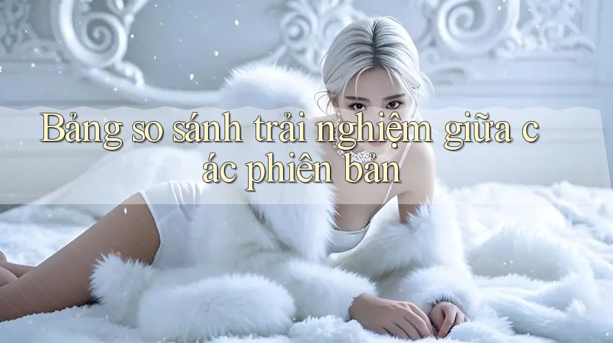 Bảng so sánh trải nghiệm giữa các phiên bản Bảng so sánh trải nghiệm giữa các phiên bản