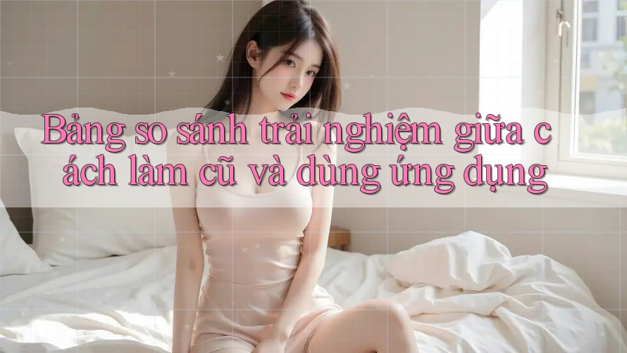 Bảng so sánh trải nghiệm giữa cách làm cũ và dùng ứng dụng