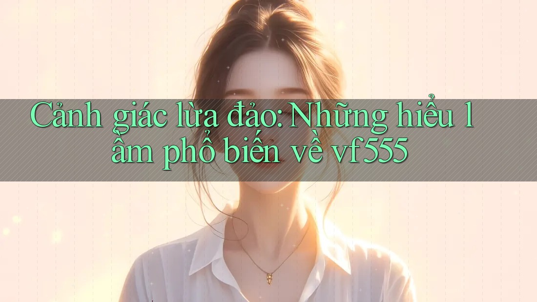Cảnh giác lừa đảo: Những hiểu lầm phổ biến về vf555 Cảnh giác lừa đảo: Những hiểu lầm phổ biến về vf555