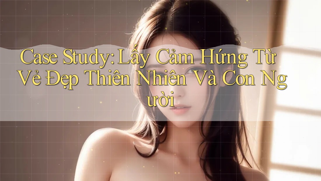 Case Study: Lấy Cảm Hứng Từ Vẻ Đẹp Thiên Nhiên Và Con Người Case Study: Lấy Cảm Hứng Từ Vẻ Đẹp Thiên Nhiên Và Con Người