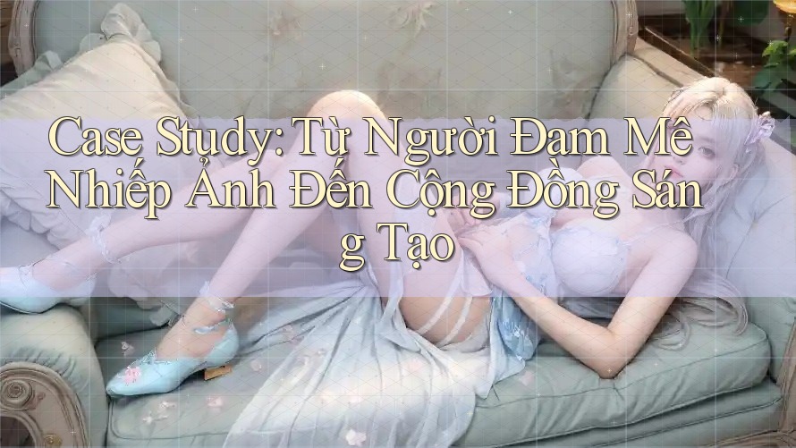 Case Study: Từ Người Đam Mê Nhiếp Ảnh Đến Cộng Đồng Sáng Tạo Case Study: Từ Người Đam Mê Nhiếp Ảnh Đến Cộng Đồng Sáng Tạo