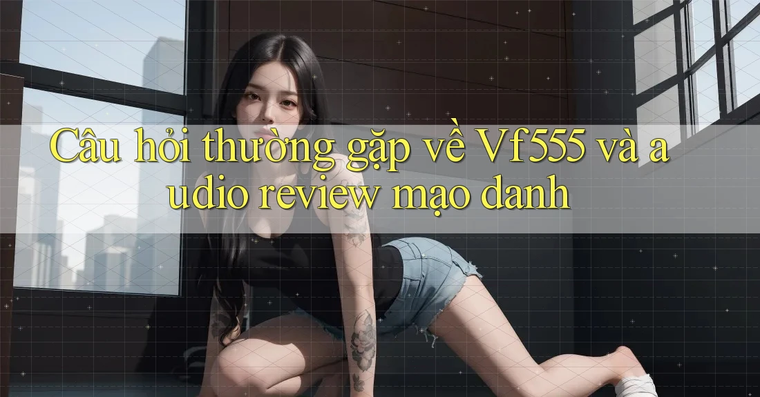 Câu hỏi thường gặp về Vf555 và audio review mạo danh Câu hỏi thường gặp về Vf555 và audio review mạo danh