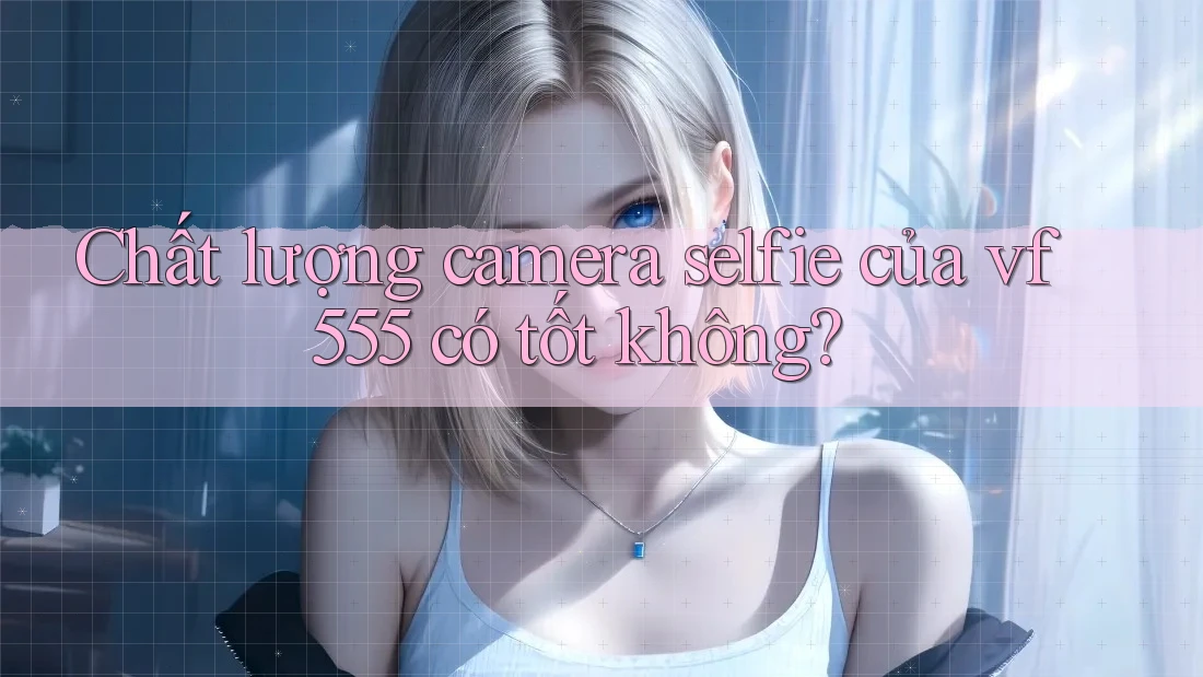 Chất lượng camera selfie của vf555 có tốt không? Chất lượng camera selfie của vf555 có tốt không?