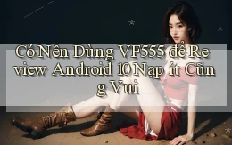 Có nên dùng vf555 để review Android 10 nạp ít cũng vui