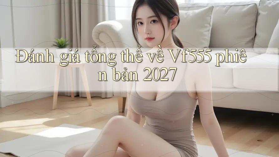 Đánh giá tổng thể về Vf555 phiên bản 2027 Đánh giá tổng thể về Vf555 phiên bản 2027