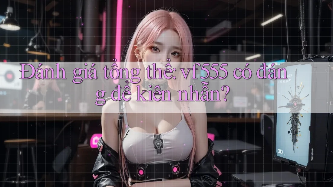 Đánh giá tổng thể: vf555 có đáng để kiên nhẫn? Đánh giá tổng thể: vf555 có đáng để kiên nhẫn?