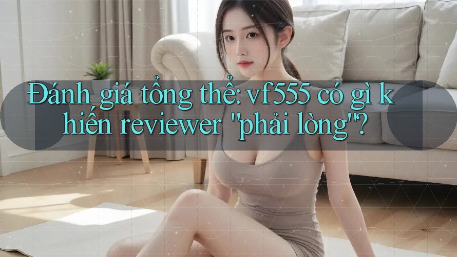 Đánh giá tổng thể: vf555 có gì khiến reviewer “phải lòng”? Đánh giá tổng thể: vf555 có gì khiến reviewer “phải lòng”?