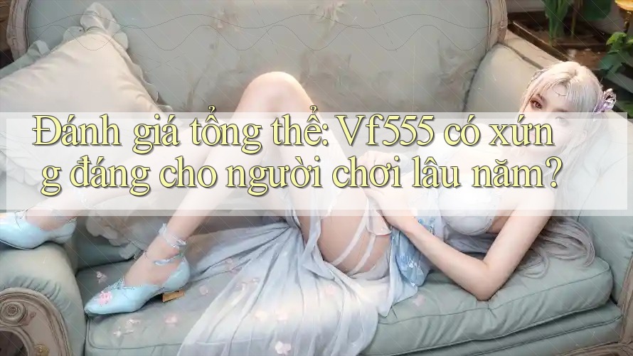 Đánh giá tổng thể: Vf555 có xứng đáng cho người chơi lâu năm? Đánh giá tổng thể: Vf555 có xứng đáng cho người chơi lâu năm?