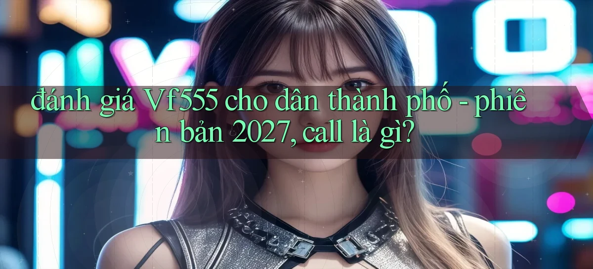 đánh giá Vf555 cho dân thành phố   phiên bản 2027, call là gì