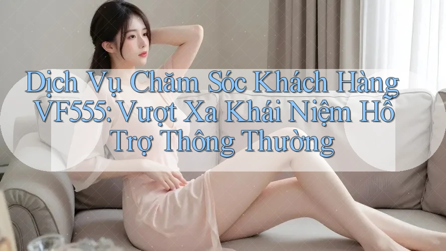 Dịch Vụ Chăm Sóc Khách Hàng VF555: Vượt Xa Khái Niệm Hỗ Trợ Thông Thường