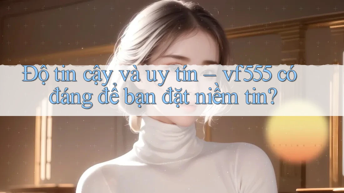 Độ tin cậy và uy tín – vf555 có đáng để bạn đặt niềm tin? Độ tin cậy và uy tín – vf555 có đáng để bạn đặt niềm tin?