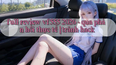 full review vf555 2026   qua phản hồi thực tế tránh hack