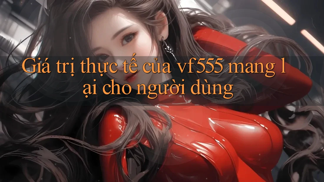 Giá trị thực tế của vf555 mang lại cho người dùng Giá trị thực tế của vf555 mang lại cho người dùng