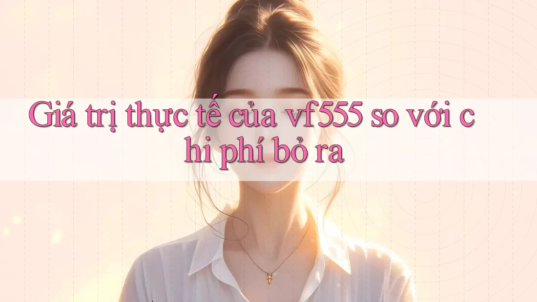 Giá trị thực tế của vf555 so với chi phí bỏ ra Giá trị thực tế của vf555 so với chi phí bỏ ra