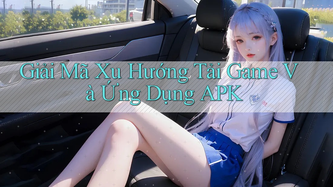 Giải Mã Xu Hướng Tải Game Và Ứng Dụng APK
