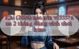 Khi (2026) nào nên vf555 sau 2 tháng dùng cách chơi keno
