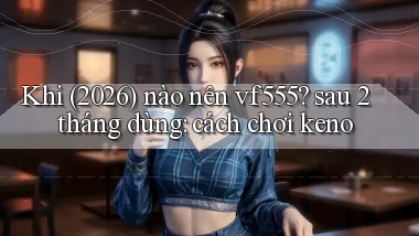 Khi (2026) nào nên vf555 sau 2 tháng dùng cách chơi keno