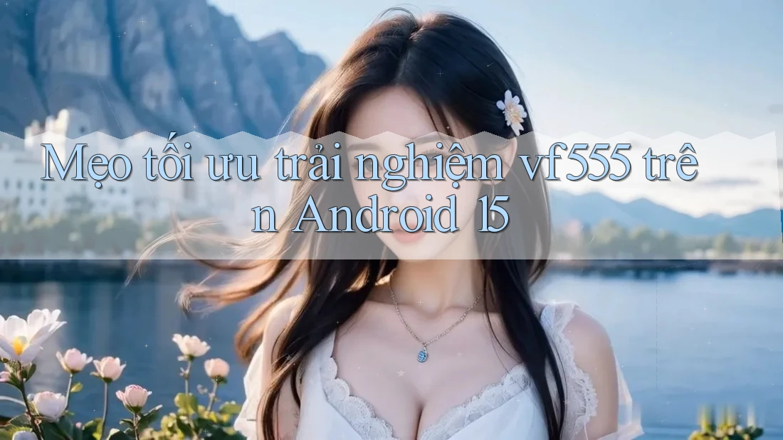 Mẹo tối ưu trải nghiệm vf555 trên Android 15 Mẹo tối ưu trải nghiệm vf555 trên Android 15