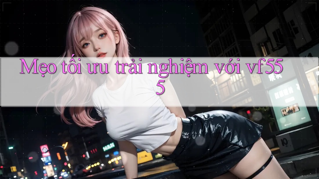 Mẹo tối ưu trải nghiệm với vf555 Mẹo tối ưu trải nghiệm với vf555
