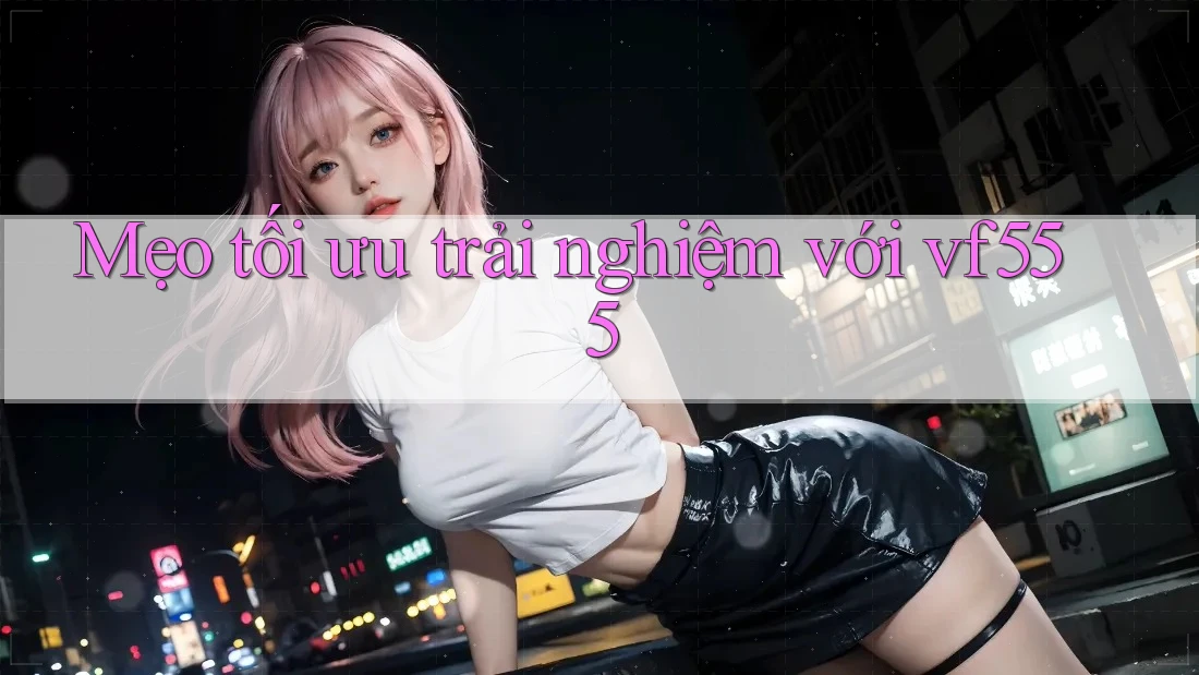 Mẹo tối ưu trải nghiệm với vf555
