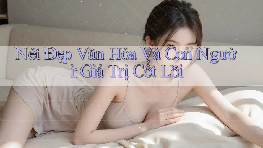 Nét Đẹp Văn Hóa Và Con Người: Giá Trị Cốt Lõi Nét Đẹp Văn Hóa Và Con Người: Giá Trị Cốt Lõi