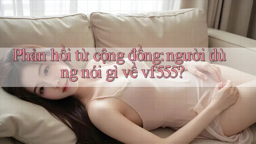 Phản hồi từ cộng đồng: người dùng nói gì về vf555? Phản hồi từ cộng đồng: người dùng nói gì về vf555?