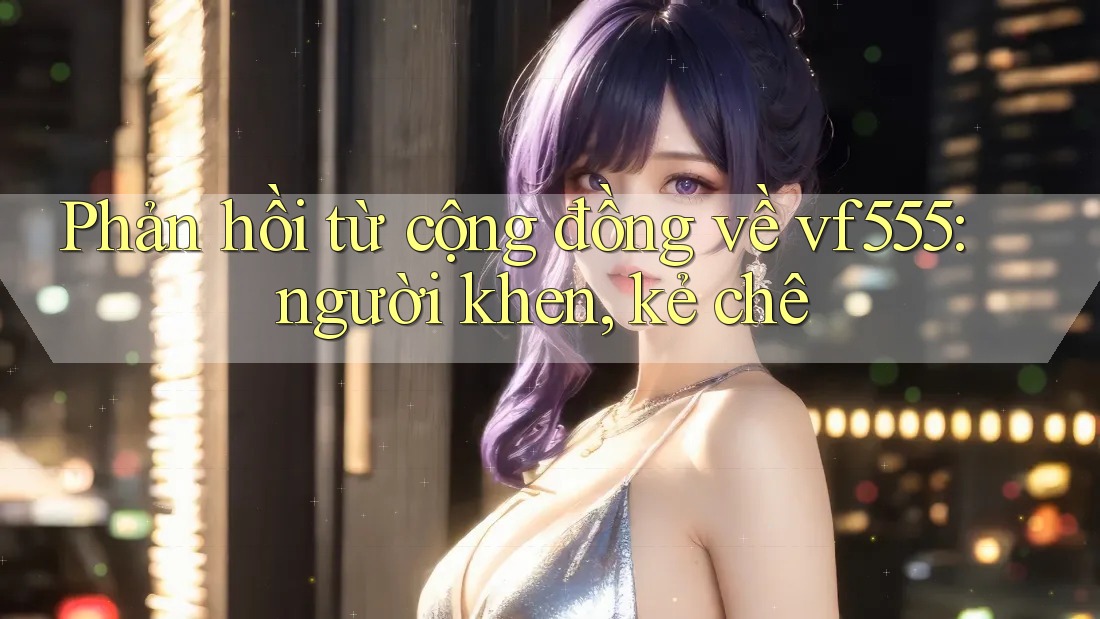Phản hồi từ cộng đồng về vf555: người khen, kẻ chê Phản hồi từ cộng đồng về vf555: người khen, kẻ chê