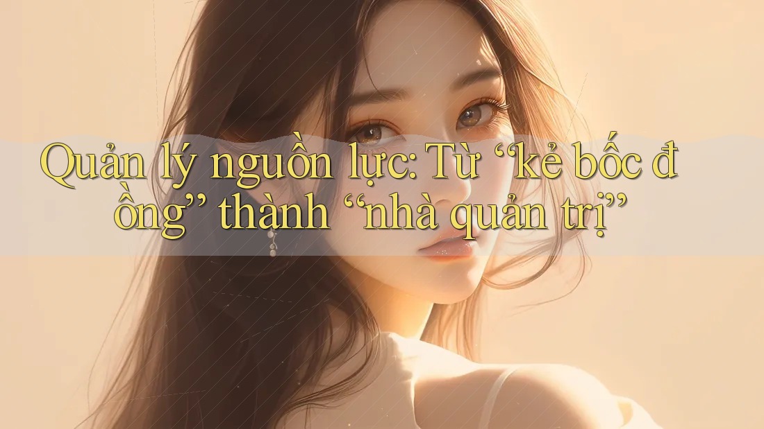 Quản lý nguồn lực: Từ “kẻ bốc đồng” thành “nhà quản trị”