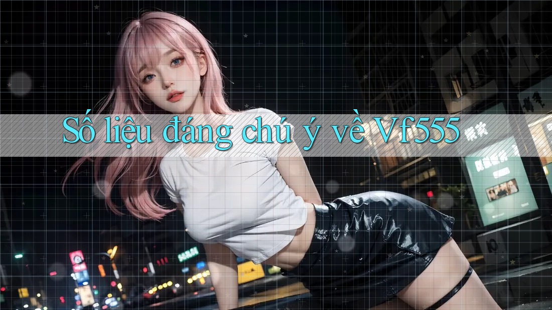 Số liệu đáng chú ý về Vf555 Số liệu đáng chú ý về Vf555