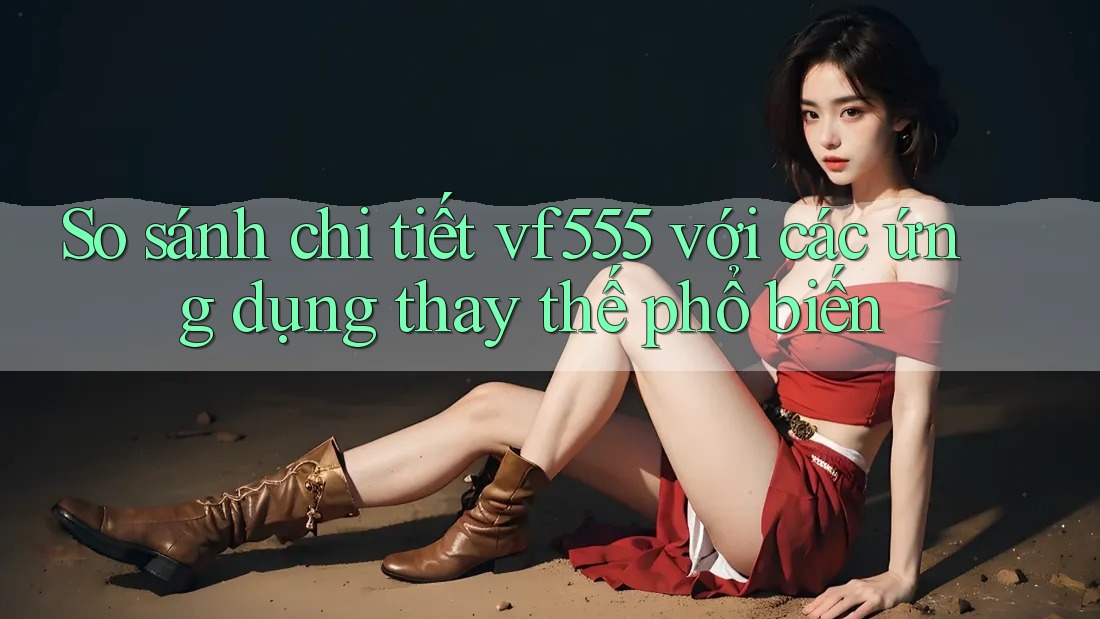 So sánh chi tiết vf555 với các ứng dụng thay thế phổ biến So sánh chi tiết vf555 với các ứng dụng thay thế phổ biến