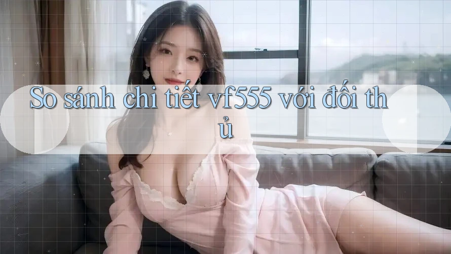So sánh chi tiết vf555 với đối thủ So sánh chi tiết vf555 với đối thủ
