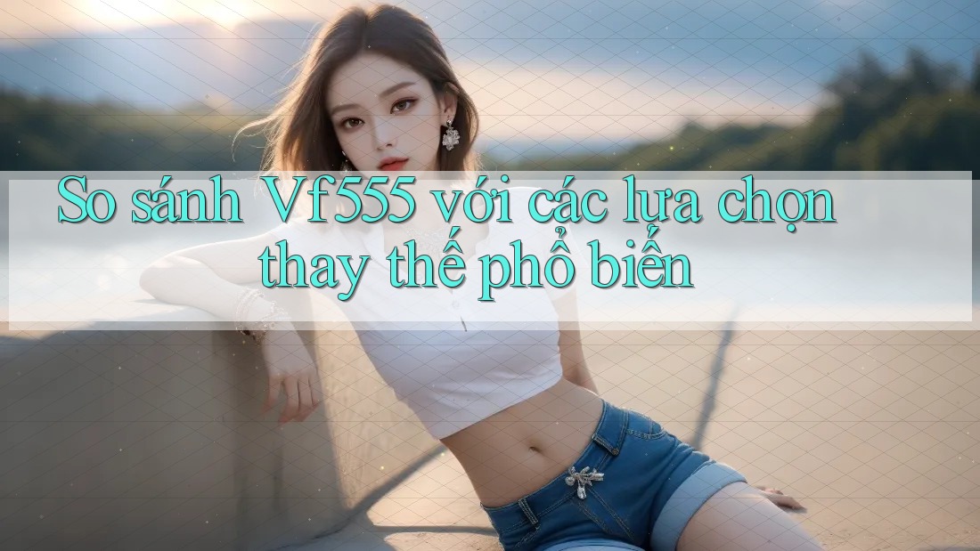 So sánh Vf555 với các lựa chọn thay thế phổ biến So sánh Vf555 với các lựa chọn thay thế phổ biến