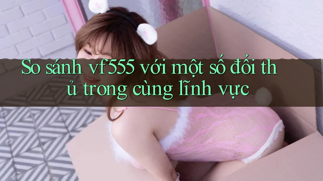 So sánh vf555 với một số đối thủ trong cùng lĩnh vực So sánh vf555 với một số đối thủ trong cùng lĩnh vực
