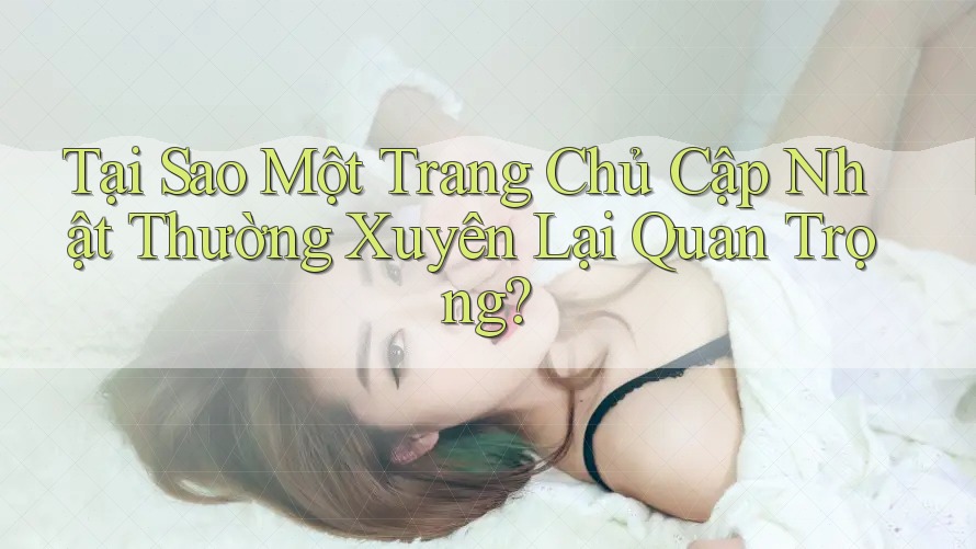 Tại Sao Một Trang Chủ Cập Nhật Thường Xuyên Lại Quan Trọng? Tại Sao Một Trang Chủ Cập Nhật Thường Xuyên Lại Quan Trọng?