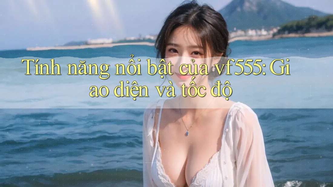 Tính năng nổi bật của vf555: Giao diện và tốc độ Tính năng nổi bật của vf555: Giao diện và tốc độ