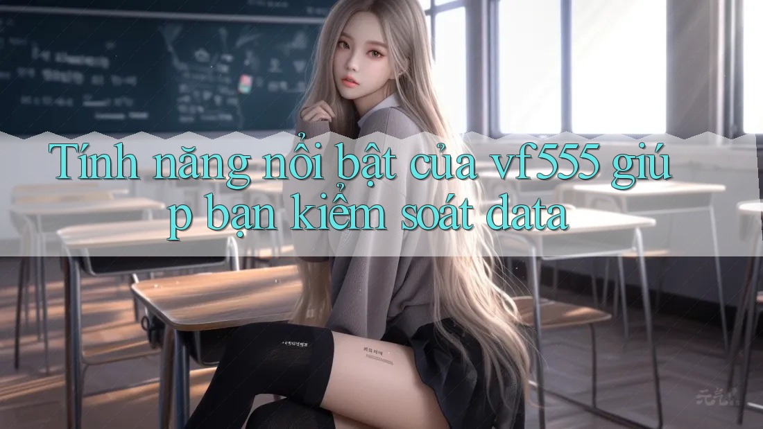 Tính năng nổi bật của vf555 giúp bạn kiểm soát data Tính năng nổi bật của vf555 giúp bạn kiểm soát data
