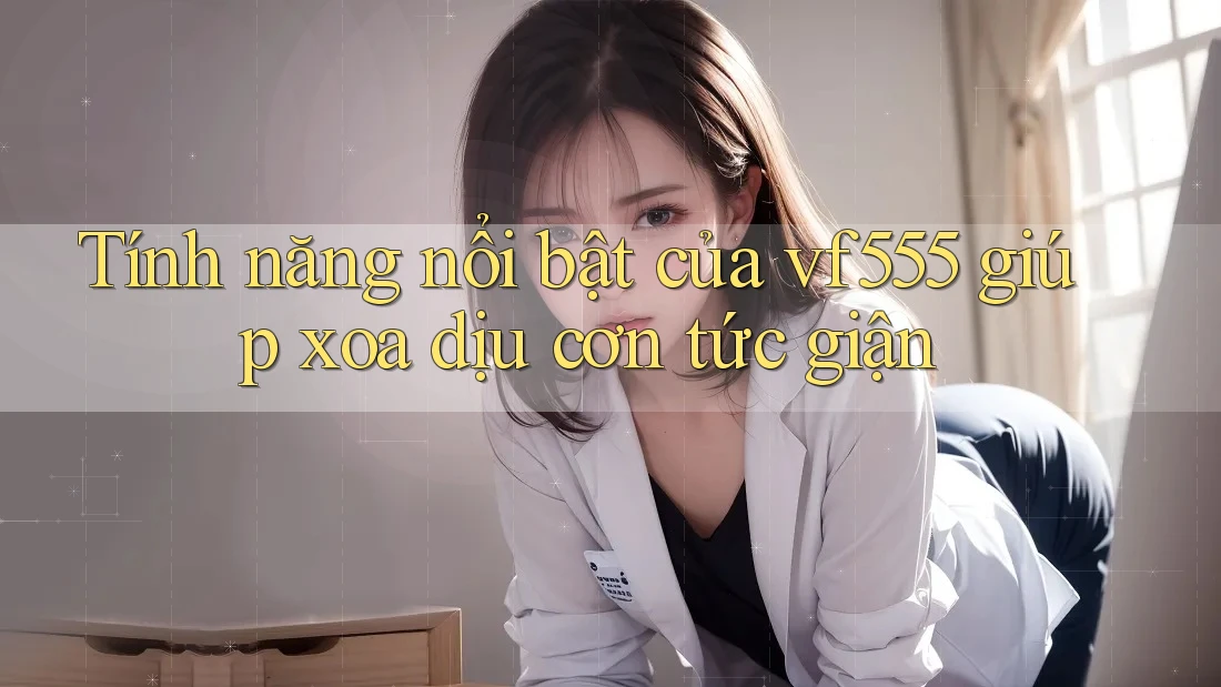 Tính năng nổi bật của vf555 giúp xoa dịu cơn tức giận Tính năng nổi bật của vf555 giúp xoa dịu cơn tức giận