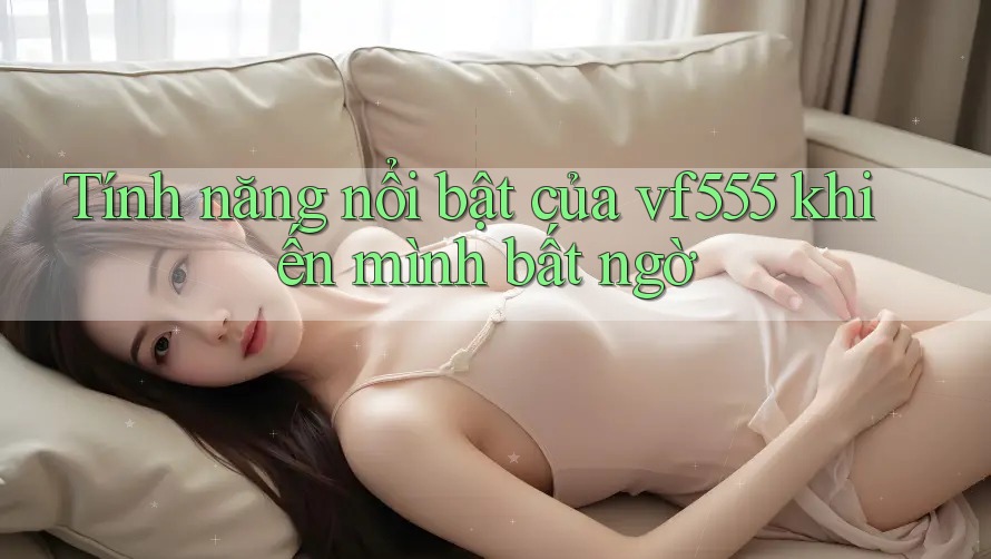 Tính năng nổi bật của vf555 khiến mình bất ngờ Tính năng nổi bật của vf555 khiến mình bất ngờ