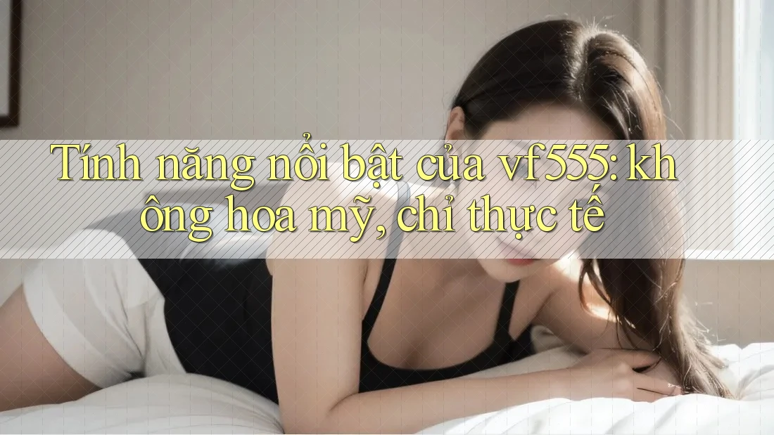 Tính năng nổi bật của vf555: không hoa mỹ, chỉ thực tế Tính năng nổi bật của vf555: không hoa mỹ, chỉ thực tế