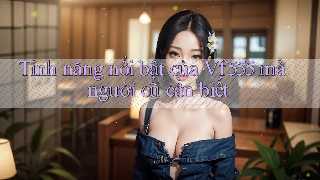 Tính năng nổi bật của Vf555 mà người cũ cần biết Tính năng nổi bật của Vf555 mà người cũ cần biết