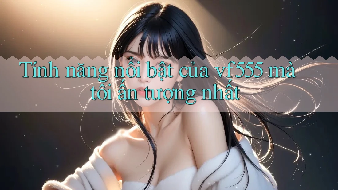 Tính năng nổi bật của vf555 mà tôi ấn tượng nhất Tính năng nổi bật của vf555 mà tôi ấn tượng nhất