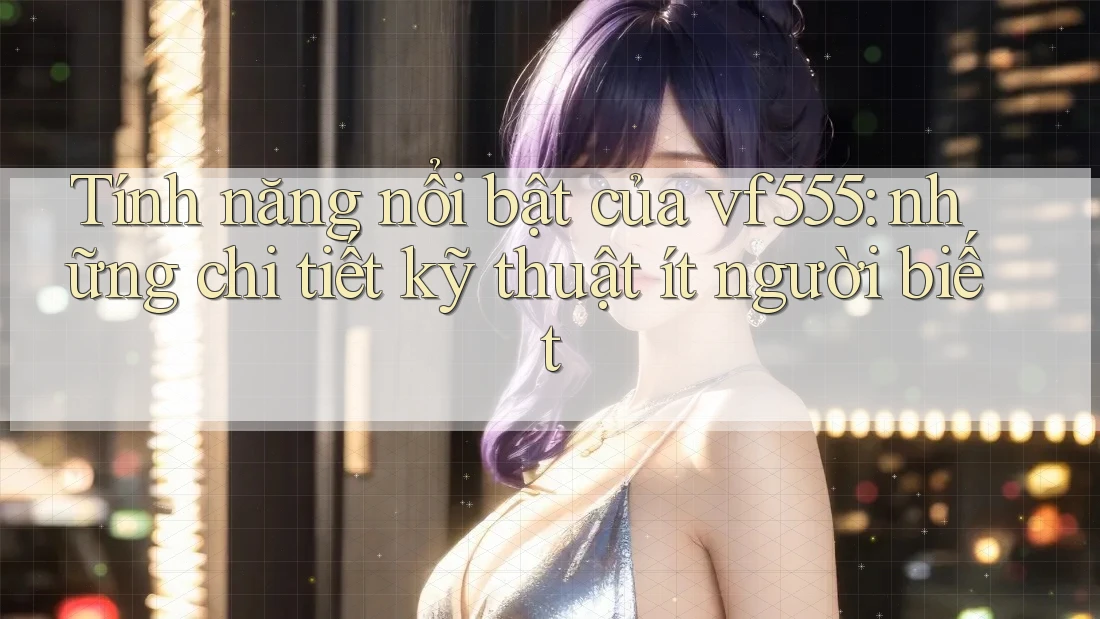 Tính năng nổi bật của vf555: những chi tiết kỹ thuật ít người biết Tính năng nổi bật của vf555: những chi tiết kỹ thuật ít người biết
