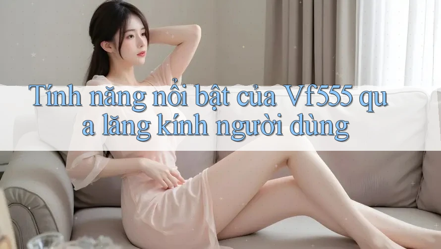 Tính năng nổi bật của Vf555 qua lăng kính người dùng Tính năng nổi bật của Vf555 qua lăng kính người dùng