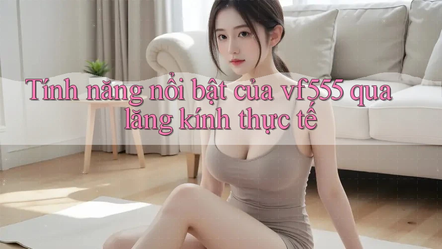 Tính năng nổi bật của vf555 qua lăng kính thực tế Tính năng nổi bật của vf555 qua lăng kính thực tế