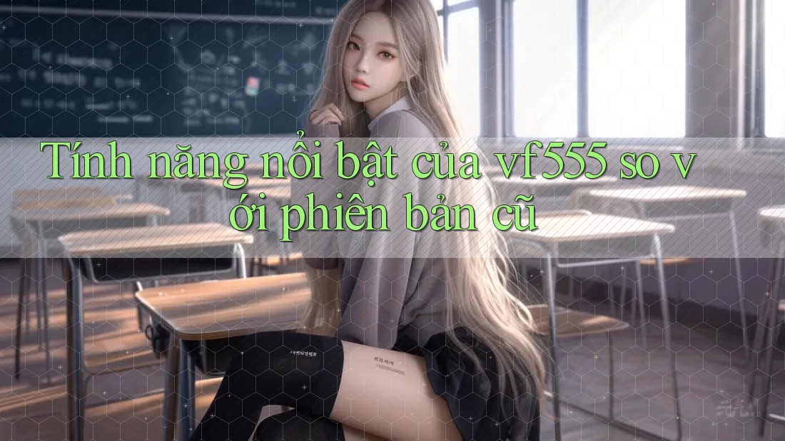 Tính năng nổi bật của vf555 so với phiên bản cũ Tính năng nổi bật của vf555 so với phiên bản cũ