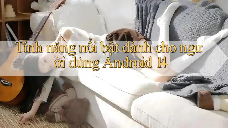 Tính năng nổi bật dành cho người dùng Android 14 Tính năng nổi bật dành cho người dùng Android 14