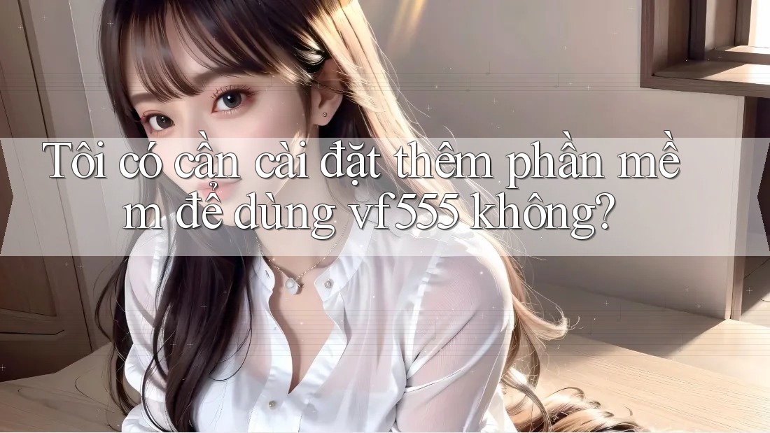 Tôi có cần cài đặt thêm phần mềm để dùng vf555 không? Tôi có cần cài đặt thêm phần mềm để dùng vf555 không?