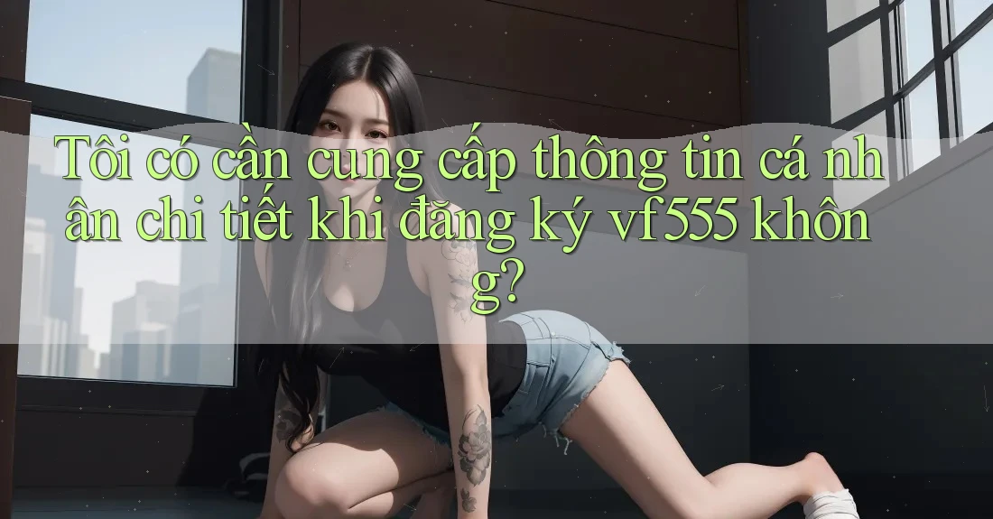 Tôi có cần cung cấp thông tin cá nhân chi tiết khi đăng ký vf555 không? Tôi có cần cung cấp thông tin cá nhân chi tiết khi đăng ký vf555 không?