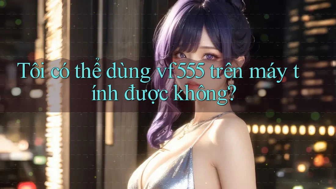 Tôi có thể dùng vf555 trên máy tính được không? Tôi có thể dùng vf555 trên máy tính được không?