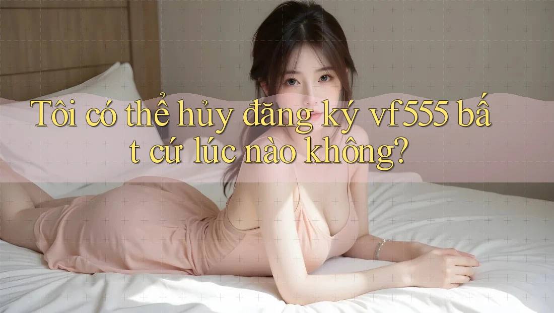 Tôi có thể hủy đăng ký vf555 bất cứ lúc nào không? Tôi có thể hủy đăng ký vf555 bất cứ lúc nào không?